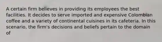 A certain firm believes in providing its employees the best facilities. It decides to serve imported and expensive Colombian coffee and a variety of continental cuisines in its cafeteria. In this scenario, the firm's decisions and beliefs pertain to the domain of