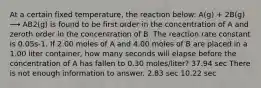 At a certain fixed temperature, the reaction below: A(g) + 2B(g) ⟶ AB2(g) is found to be first order in the concentration of A and zeroth order in the concentration of B. The reaction rate constant is 0.05s-1. If 2.00 moles of A and 4.00 moles of B are placed in a 1.00 liter container, how many seconds will elapse before the concentration of A has fallen to 0.30 moles/liter? 37.94 sec There is not enough information to answer. 2.83 sec 10.22 sec