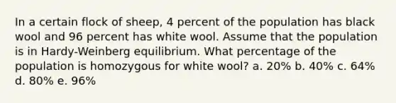 In a certain flock of sheep, 4 percent of the population has black wool and 96 percent has white wool. Assume that the population is in Hardy-Weinberg equilibrium. What percentage of the population is homozygous for white wool? a. 20% b. 40% c. 64% d. 80% e. 96%