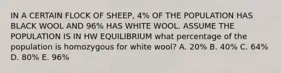 IN A CERTAIN FLOCK OF SHEEP, 4% OF THE POPULATION HAS BLACK WOOL AND 96% HAS WHITE WOOL. ASSUME THE POPULATION IS IN HW EQUILIBRIUM what percentage of the population is homozygous for white wool? A. 20% B. 40% C. 64% D. 80% E. 96%