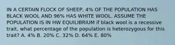 IN A CERTAIN FLOCK OF SHEEP, 4% OF THE POPULATION HAS BLACK WOOL AND 96% HAS WHITE WOOL. ASSUME THE POPULATION IS IN HW EQUILIBRIUM if black wool is a recessive trait, what percentage of the population is heterozygous for this trait? A. 4% B. 20% C. 32% D. 64% E. 80%