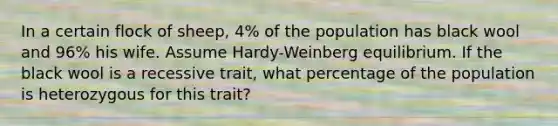 In a certain flock of sheep, 4% of the population has black wool and 96% his wife. Assume Hardy-Weinberg equilibrium. If the black wool is a recessive trait, what percentage of the population is heterozygous for this trait?