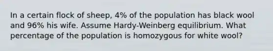 In a certain flock of sheep, 4% of the population has black wool and 96% his wife. Assume Hardy-Weinberg equilibrium. What percentage of the population is homozygous for white wool?