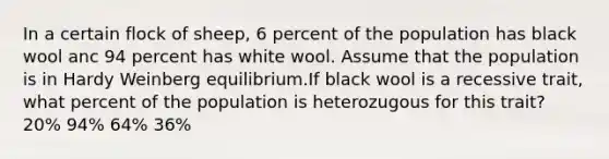 In a certain flock of sheep, 6 percent of the population has black wool anc 94 percent has white wool. Assume that the population is in Hardy Weinberg equilibrium.If black wool is a recessive trait, what percent of the population is heterozugous for this trait? 20% 94% 64% 36%