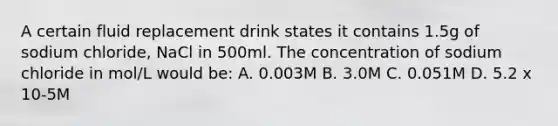 A certain fluid replacement drink states it contains 1.5g of sodium chloride, NaCl in 500ml. The concentration of sodium chloride in mol/L would be: A. 0.003M B. 3.0M C. 0.051M D. 5.2 x 10-5M