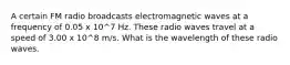 A certain FM radio broadcasts electromagnetic waves at a frequency of 0.05 x 10^7 Hz. These radio waves travel at a speed of 3.00 x 10^8 m/s. What is the wavelength of these radio waves.