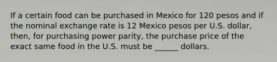 If a certain food can be purchased in Mexico for 120 pesos and if the nominal exchange rate is 12 Mexico pesos per U.S. dollar, then, for purchasing power parity, the purchase price of the exact same food in the U.S. must be ______ dollars.