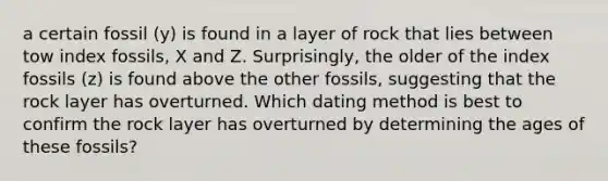 a certain fossil (y) is found in a layer of rock that lies between tow index fossils, X and Z. Surprisingly, the older of the index fossils (z) is found above the other fossils, suggesting that the rock layer has overturned. Which dating method is best to confirm the rock layer has overturned by determining the ages of these fossils?