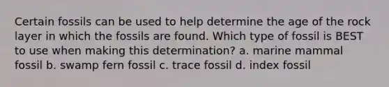 Certain fossils can be used to help determine the age of the rock layer in which the fossils are found. Which type of fossil is BEST to use when making this determination? a. marine mammal fossil b. swamp fern fossil c. trace fossil d. index fossil