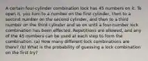 A certain four​-cylinder combination lock has 45 numbers on it. To open​ it, you turn to a number on the first​ cylinder, then to a second number on the second​ cylinder, and then to a third number on the third cylinder and so on until a four​-number lock combination has been effected. Repetitions are​ allowed, and any of the 45 numbers can be used at each step to form the combination.​ (a) How many different lock combinations are​ there? (b) What is the probability of guessing a lock combination on the first​ try?