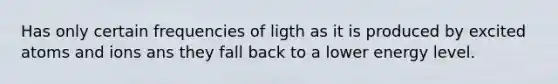 Has only certain frequencies of ligth as it is produced by excited atoms and ions ans they fall back to a lower energy level.