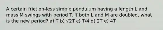 A certain friction-less simple pendulum having a length L and mass M swings with period T. If both L and M are doubled, what is the new period? a) T b) √2T c) T/4 d) 2T e) 4T