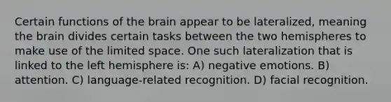 Certain functions of the brain appear to be lateralized, meaning the brain divides certain tasks between the two hemispheres to make use of the limited space. One such lateralization that is linked to the left hemisphere is: A) negative emotions. B) attention. C) language-related recognition. D) facial recognition.