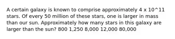 A certain galaxy is known to comprise approximately 4 x 10^11 stars. Of every 50 million of these stars, one is larger in mass than our sun. Approximately how many stars in this galaxy are larger than the sun? 800 1,250 8,000 12,000 80,000