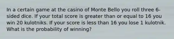 In a certain game at the casino of Monte Bello you roll three 6-sided dice. If your total score is greater than or equal to 16 you win 20 kulotniks. If your score is less than 16 you lose 1 kulotnik. What is the probability of winning?