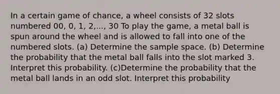 In a certain game of​ chance, a wheel consists of 32 slots numbered​ 00, 0,​ 1, 2,..., 30 To play the​ game, a metal ball is spun around the wheel and is allowed to fall into one of the numbered slots. (a) Determine the sample space. ​(b) Determine the probability that the metal ball falls into the slot marked 3. Interpret this probability. (c)Determine the probability that the metal ball lands in an odd slot. Interpret this probability