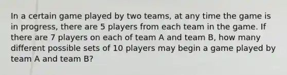 In a certain game played by two teams, at any time the game is in progress, there are 5 players from each team in the game. If there are 7 players on each of team A and team B, how many different possible sets of 10 players may begin a game played by team A and team B?