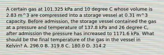 A certain gas at 101.325 kPa and 10 degree C whose volume is 2.83 m^3 are compressed into a storage vessel at 0.31 m^3 capacity. Before admission, the storage vessel contained the gas at a pressure and temperature of 137.8 kPa and 26 degree C, after admission the pressure has increased to 1171.6 kPa. What should be the final temperature of the gas in the vessel in Kelvin? A. 296.0 B. 319.8 C. 180.0 D. 314.2