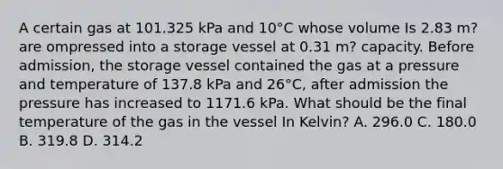 A certain gas at 101.325 kPa and 10°C whose volume Is 2.83 m? are ompressed into a storage vessel at 0.31 m? capacity. Before admission, the storage vessel contained the gas at a pressure and temperature of 137.8 kPa and 26°C, after admission the pressure has increased to 1171.6 kPa. What should be the final temperature of the gas in the vessel In Kelvin? A. 296.0 C. 180.0 B. 319.8 D. 314.2