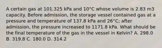 A certain gas at 101.325 kPa and 10°C whose volume is 2.83 m3 capacity. Before admission, the storage vessel contained gas at a pressure and temperature of 137.8 kPa and 26°C; after admission, the pressure increased to 1171.8 kPa. What should be the final temperature of the gas in the vessel in Kelvin? A. 298.0 B. 319.8 C. 180.0 D. 314.2