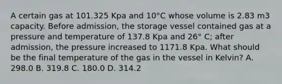 A certain gas at 101.325 Kpa and 10°C whose volume is 2.83 m3 capacity. Before admission, the storage vessel contained gas at a pressure and temperature of 137.8 Kpa and 26° C; after admission, the pressure increased to 1171.8 Kpa. What should be the final temperature of the gas in the vessel in Kelvin? A. 298.0 B. 319.8 C. 180.0 D. 314.2