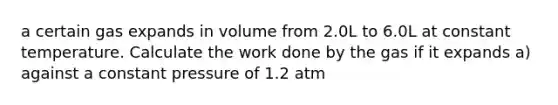 a certain gas expands in volume from 2.0L to 6.0L at constant temperature. Calculate the work done by the gas if it expands a) against a constant pressure of 1.2 atm