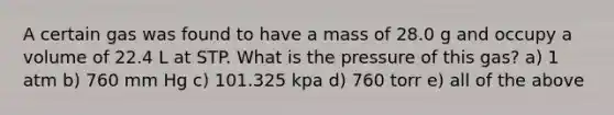 A certain gas was found to have a mass of 28.0 g and occupy a volume of 22.4 L at STP. What is the pressure of this gas? a) 1 atm b) 760 mm Hg c) 101.325 kpa d) 760 torr e) all of the above