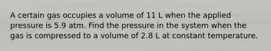 A certain gas occupies a volume of 11 L when the applied pressure is 5.9 atm. Find the pressure in the system when the gas is compressed to a volume of 2.8 L at constant temperature.