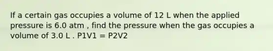 If a certain gas occupies a volume of 12 L when the applied pressure is 6.0 atm , find the pressure when the gas occupies a volume of 3.0 L . P1V1 = P2V2