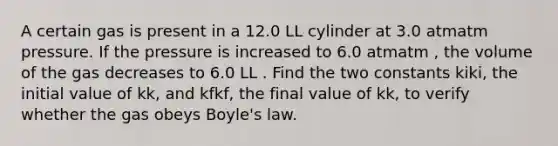 A certain gas is present in a 12.0 LL cylinder at 3.0 atmatm pressure. If the pressure is increased to 6.0 atmatm , the volume of the gas decreases to 6.0 LL . Find the two constants kiki, the initial value of kk, and kfkf, the final value of kk, to verify whether the gas obeys Boyle's law.