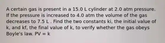 A certain gas is present in a 15.0 L cylinder at 2.0 atm pressure. If the pressure is increased to 4.0 atm the volume of the gas decreases to 7.5 L . Find the two constants ki, the initial value of k, and kf, the final value of k, to verify whether the gas obeys Boyle's law. PV = k