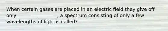 When certain gases are placed in an electric field they give off only ________ ________, a spectrum consisting of only a few wavelengths of light is called?