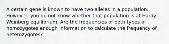 A certain gene is known to have two alleles in a population. However, you do not know whether that population is at Hardy-Weinberg equilibrium. Are the frequencies of both types of homozygotes enough information to calculate the frequency of heterozygotes?