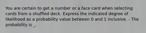 You are certain to get a number or a face card when selecting cards from a shuffled deck. Express the indicated degree of likelihood as a probability value between 0 and 1 inclusive. - The probability is _.