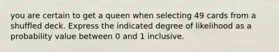 you are certain to get a queen when selecting 49 cards from a shuffled deck. Express the indicated degree of likelihood as a probability value between 0 and 1 inclusive.