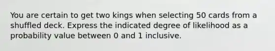 You are certain to get two kings when selecting 50 cards from a shuffled deck. Express the indicated degree of likelihood as a probability value between 0 and 1 inclusive.