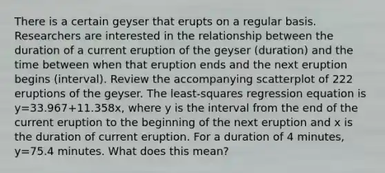 There is a certain geyser that erupts on a regular basis. Researchers are interested in the relationship between the duration of a current eruption of the geyser​ (duration) and the time between when that eruption ends and the next eruption begins​ (interval). Review the accompanying scatterplot of 222 eruptions of the geyser. The​ least-squares regression equation is y=33.967+​11.358x, where y is the interval from the end of the current eruption to the beginning of the next eruption and x is the duration of current eruption. For a duration of 4​ minutes, y=75.4 minutes. What does this​ mean?