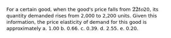 For a certain good, when the good's price falls from 22 to20, its quantity demanded rises from 2,000 to 2,200 units. Given this information, the price elasticity of demand for this good is approximately a. 1.00 b. 0.66. c. 0.39. d. 2.55. e. 0.20.