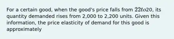 For a certain good, when the good's price falls from 22 to20, its quantity demanded rises from 2,000 to 2,200 units. Given this information, the price elasticity of demand for this good is approximately