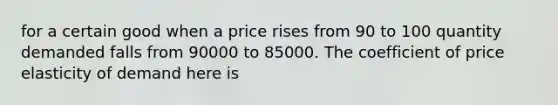 for a certain good when a price rises from 90 to 100 quantity demanded falls from 90000 to 85000. The coefficient of price elasticity of demand here is