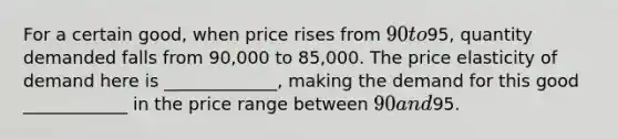 For a certain good, when price rises from 90 to95, quantity demanded falls from 90,000 to 85,000. The price elasticity of demand here is _____________, making the demand for this good ____________ in the price range between 90 and95.