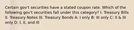 Certain gov't securities have a stated coupon rate. Which of the following gov't securities fall under this category? I. Treasury Bills II. Treasury Notes III. Treasury Bonds A: I only B: III only C: II & III only D: I, II, and III