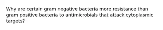 Why are certain gram negative bacteria more resistance than gram positive bacteria to antimicrobials that attack cytoplasmic targets?