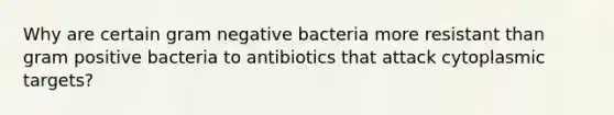 Why are certain gram negative bacteria more resistant than gram positive bacteria to antibiotics that attack cytoplasmic targets?