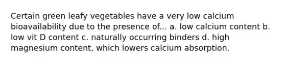 Certain green leafy vegetables have a very low calcium bioavailability due to the presence of... a. low calcium content b. low vit D content c. naturally occurring binders d. high magnesium content, which lowers calcium absorption.