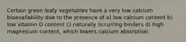 Certain green leafy vegetables have a very low calcium bioavailability due to the presence of a) low calcium content b) low vitamin D content c) naturally occurring binders d) high magnesium content, which lowers calcium absorption