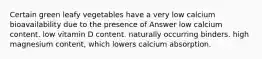 Certain green leafy vegetables have a very low calcium bioavailability due to the presence of Answer low calcium content. low vitamin D content. naturally occurring binders. high magnesium content, which lowers calcium absorption.