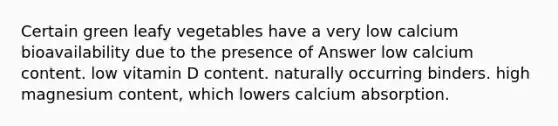 Certain green leafy vegetables have a very low calcium bioavailability due to the presence of Answer low calcium content. low vitamin D content. naturally occurring binders. high magnesium content, which lowers calcium absorption.