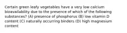 Certain green leafy vegetables have a very low calcium bioavailability due to the presence of which of the following substances? (A) presence of phosphorus (B) low vitamin D content (C) naturally occurring binders (D) high magnesium content