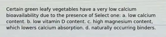 Certain green leafy vegetables have a very low calcium bioavailability due to the presence of Select one: a. low calcium content. b. low vitamin D content. c. high magnesium content, which lowers calcium absorption. d. naturally occurring binders.